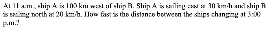 At 11 a.m., ship A is 100 km west of ship B. Ship A is sailing east at 30 km/h and ship B
is sailing north at 20 km/h. How fast is the distance between the ships changing at 3:00
p.m.?