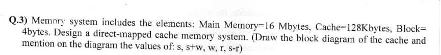 Q.3) Memory system includes the elements: Main Memory=16 Mbytes, Cache-128Kbytes, Block=
4bytes. Design a direct-mapped cache memory system. (Draw the block diagram of the cache and
mention on the diagram the values of: s, s+w, w, r, s-r)