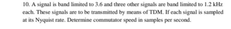 10. A signal is band limited to 3.6 and three other signals are band limited to 1.2 kHz
each. These signals are to be transmitted by means of TDM. If each signal is sampled
at its Nyquist rate. Determine commutator speed in samples per second.