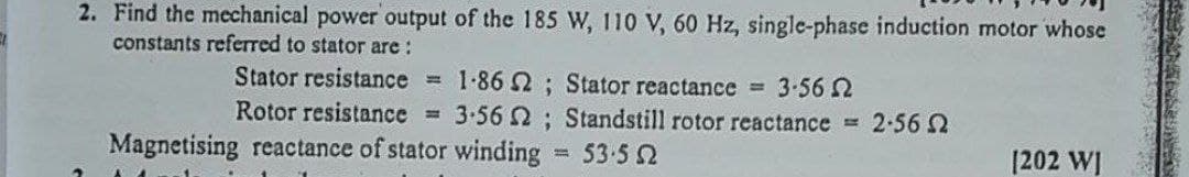 2. Find the mechanical power output of the 185 W, 110 V, 60 Hz, single-phase induction motor whose
constants referred to stator are:
Stator resistance
= 1-86 2; Stator reactance 3.56 2
3.56 ; Standstill rotor reactance 2.562
Rotor resistance =
Magnetising reactance of stator winding 53-52
%3D
[202 WI
