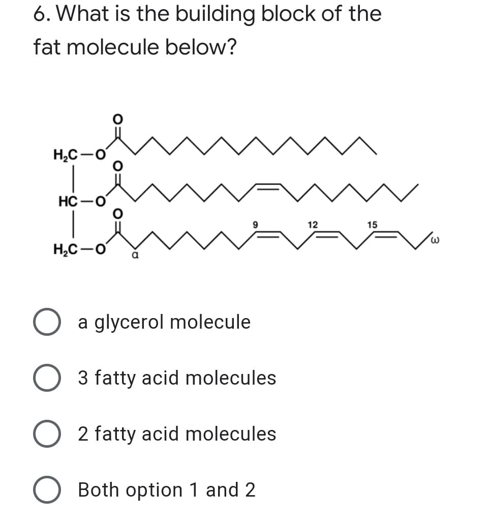 6. What is the building block of the
fat molecule below?
H,C-o
HC
12
15
H,C-o
O a glycerol molecule
O 3 fatty acid molecules
2 fatty acid molecules
O Both option 1 and 2
