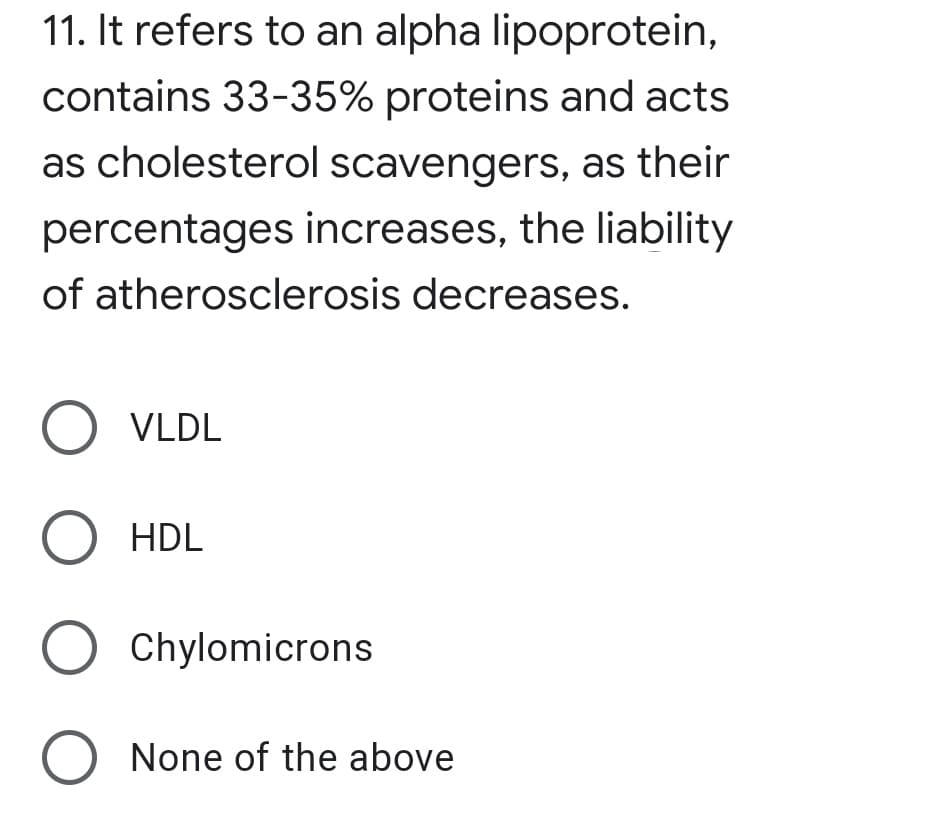 11. It refers to an alpha lipoprotein,
contains 33-35% proteins and acts
as cholesterol scavengers, as their
percentages increases, the liability
of atherosclerosis decreases.
O VLDL
O HDL
O Chylomicrons
O None of the above
