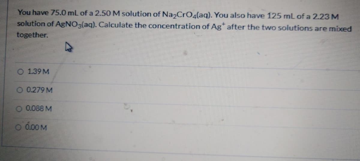 You have 75.0 mL of a 2.50 M solution of Na CrO4(aq). You also have 125 mL of a 2.23 M
solution of AGNO3(aq). Calculate the concentration of Ag after the two solutions are mixed
together.
O 1.39 M
0.279 M
O 0.088 M
o 0.00 M
