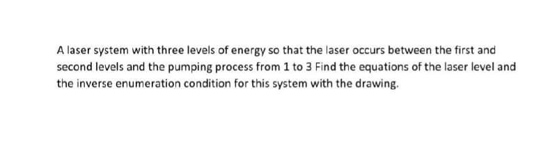 A laser system with three levels of energy so that the laser occurs between the first and
second levels and the pumping process from 1 to 3 Find the equations of the laser level and
the inverse enumeration condition for this system with the drawing.
