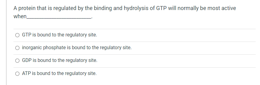 A protein that is regulated by the binding and hydrolysis of GTP will normally be most active
when
GTP is bound to the regulatory site.
O inorganic phosphate is bound to the regulatory site.
GDP is bound to the regulatory site.
ATP is bound to the regulatory site.
