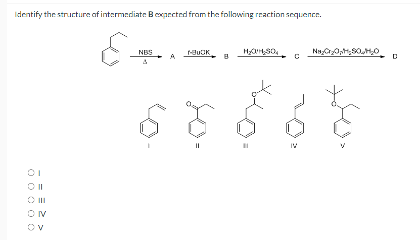 Identify the structure of intermediate B expected from the following reaction sequence.
H2O/H2SO4
NazCr,O7/H2SO4/H20
NBS
t-BUOK
В
D
A
II
II
IV
OI
O II
Ov
