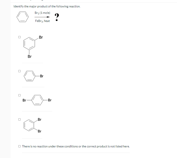 Identify the major product of the following reaction.
Br2 (1 mole)
?
FeBrz, heat
Br
Br
-Br
Br
-Br
Br
Br
O There is no reaction under these conditions or the correct product is not listed here.
