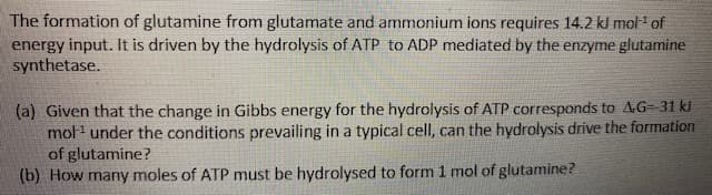 The formation of glutamine from glutamate and ammonium ions requires 14.2 kJ mol of
energy input. It is driven by the hydrolysis of ATP to ADP mediated by the enzyme glutamine
synthetase.
(a) Given that the change in Gibbs energy for the hydrolysis of ATP corresponds to AG-31 kl
mol under the conditions prevailing in a typical cell, can the hydrolysis drive the formation
of glutamine?
(b) How many moles of ATP must be hydrolysed to form 1 mol of glutamine?
