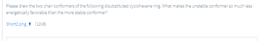 Please draw the two chair conformers of the following disubstituted cyclohexane ring. What makes the unstable conformer so much less
energetically favorable than the more stable conformer?
Short2.png ! (12KB)
