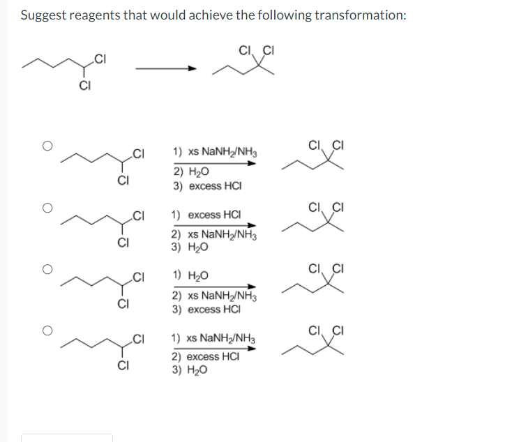 Suggest reagents that would achieve the following transformation:
CI, CI
CI
CI, CI
1) xs NANH/NH3
2) H20
3) еxcess HCI
CI
CI, CI
.CI
1) excess HCI
CI
2) xs NANH/NH3
3) Нао
CI, CI
.CI
1) H20
2) xs NaNH/NH3
3) еxcess HCI
CI
CI, CI
.CI
1) xs NANH/NH3
2) excess HCI
3) H20
CI
