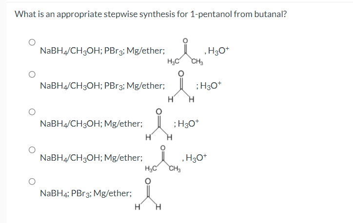 What is an appropriate stepwise synthesis for 1-pentanol from butanal?
NABH4/CH3OH; PBr3; Mg/ether;
H;C
, H3O*
CH3
NABH4/CH3OH; PBr3; Mg/ether;
;H30*
H'
H.
NaBH4/CH3OH; Mg/ether;
;H30*
NABH4/CH3OH; Mg/ether;
H3C
, H3O*
CH3
NABH4; PB13; Mg/ether;
H'
H.
