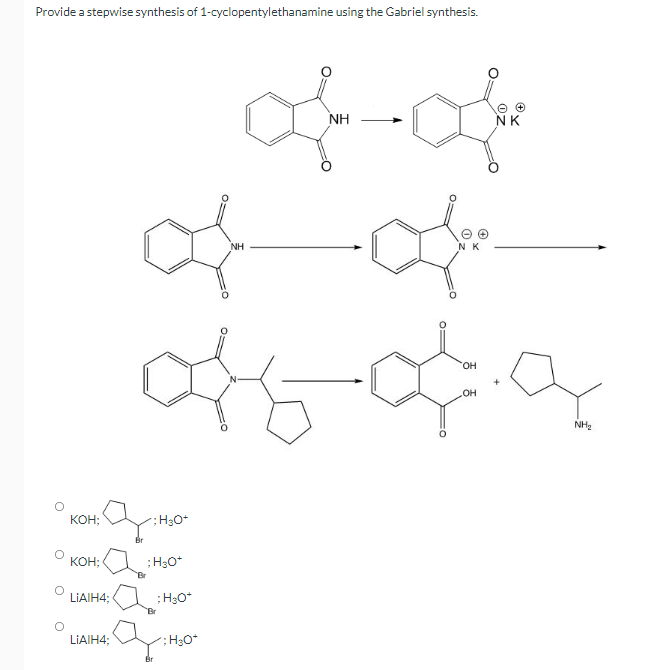 Provide a stepwise synthesis of 1-cyclopentylethanamine using the Gabriel synthesis.
NH
NK
NH
HO.
OH
NH2
Кон;
;H3O+
KOH;
;H30*
"Br
LIAIH4;
; H3O*
Br
LIAIH4;
