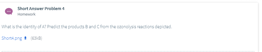 Short Answer Problem 4
Homework
What is the identity of A? Predict the products B and C from the ozonolysis reactions depicted.
Short4.png ! (63KB)
