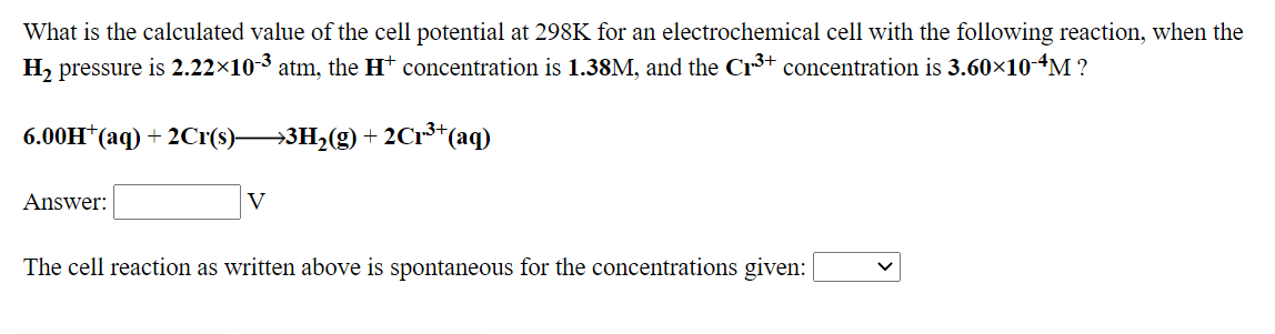 What is the calculated value of the cell potential at 298K for an electrochemical cell with the following reaction, when the
H2 pressure is 2.22×10-3 atm, the H† concentration is 1.38M, and the Cr3+ concentration is 3.60×10-4M ?
6.00H*(aq) + 2Cr(s)→3H2(g) + 2C1³*(aq)
Answer:
V
The cell reaction as written above is spontaneous for the concentrations given:
