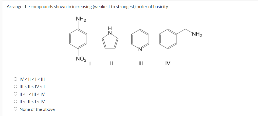 Arrange the compounds shown in increasing (weakest to strongest) order of basicity.
NH2
N.
`NH2
'N.
NO2
II
IV
O IV < || <|< |II
O III < || < IV < |
O || <|< |I| < IV
O Il < III < | < [V
O None of the above
