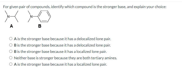 For given pair of compounds, identify which compound is the stronger base, and explain your choice:
N-
N-
A
B
O A is the stronger base because it has a delocalized lone pair.
O Bis the stronger base because it has a delocalized lone pair.
O Bis the stronger base because it has a localized lone pair.
O Neither base is stronger because they are both tertiary amines.
O A is the stronger base because it has a localized lone pair.
