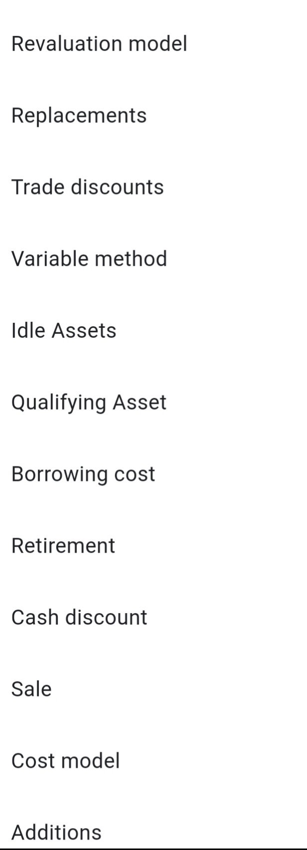 Revaluation model
Replacements
Trade discounts
Variable method
Idle Assets
Qualifying Asset
Borrowing cost
Retirement
Cash discount
Sale
Cost model
Additions
