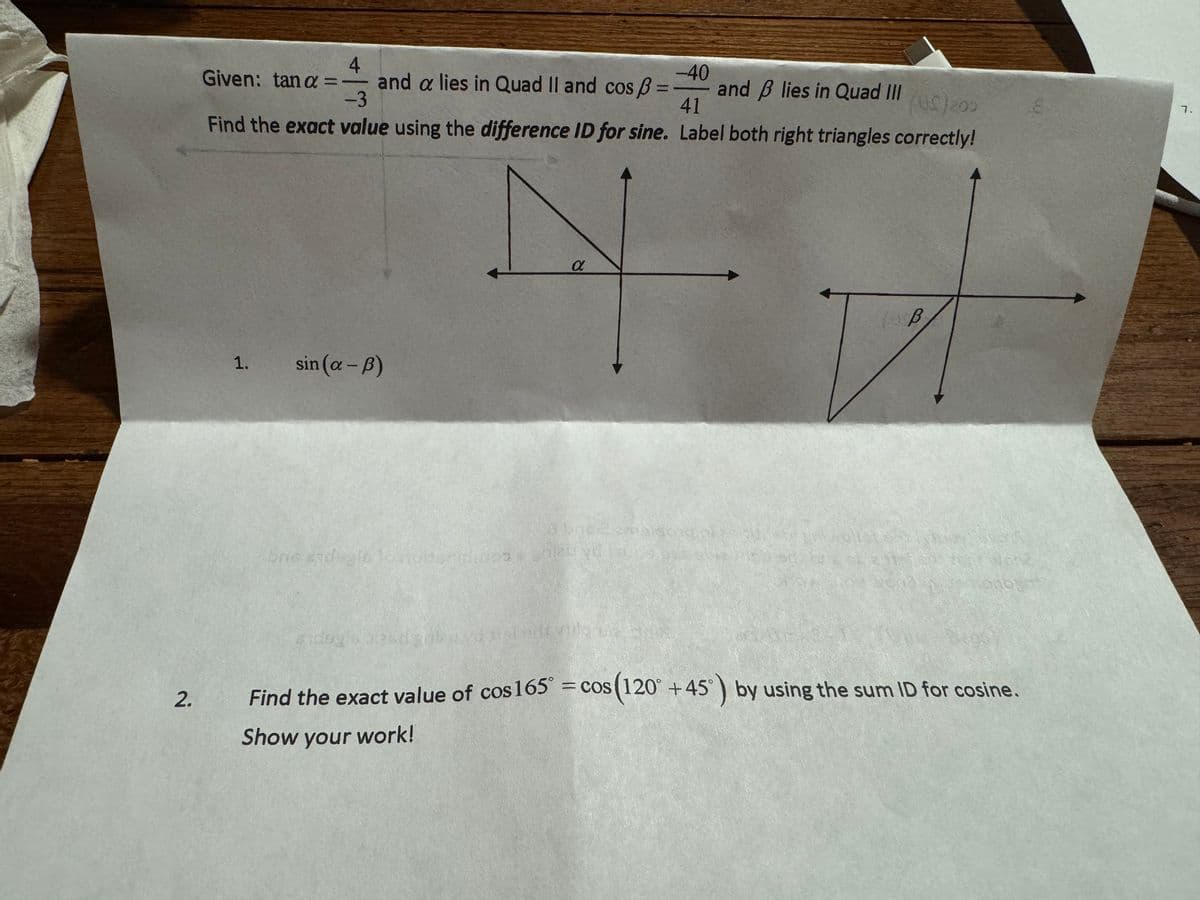 2.
4
-40
Given: tan a = - and a lies in Quad II and cos ß =
-3
41
(US) 200
Find the exact value using the difference ID for sine. Label both right triangles correctly!
1.
sin (a-B)
a
obris 2 omtalsend
bne sydegis conoltsmidimos anku ydi su
and lies in Quad III
B
40
Find the exact value of cos 165° = cos(120 +45°) by using the sum ID for cosine.
Show your work!
7.