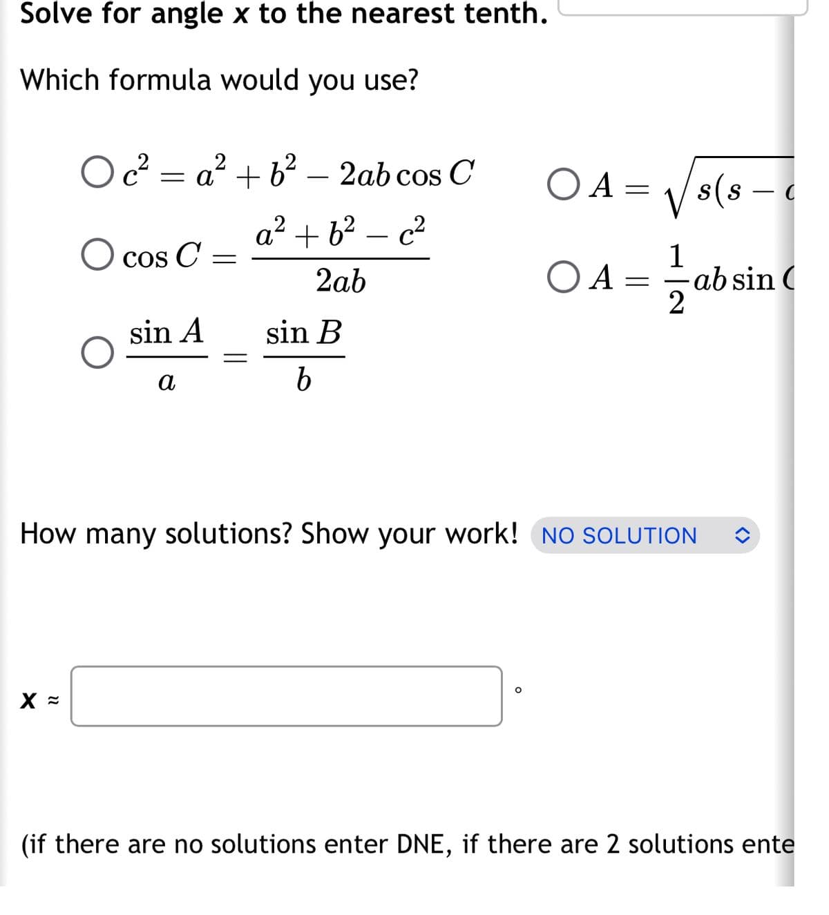 Solve for angle x to the nearest tenth.
Which formula would you use?
Oc²=a² +6².
2
X =
cos C =
sin A
a
2ab cos C
a² +6² - c²
2ab
sin B
b
ΟΑ
O
=
OA=
1
How many solutions? Show your work! NO SOLUTION
-ab sin (
2
s(s — c
(if there are no solutions enter DNE, if there are 2 solutions ente