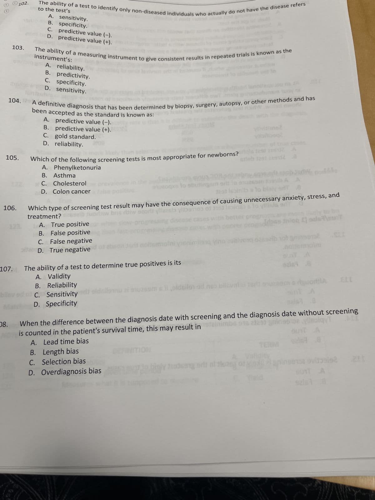 B
103.
102.
105.
106.
107.
104. A definitive diagnosis that has been determined by biopsy, surgery, autopsy, or other methods and has
29361908 1291 raidWweled worl
bilev
08.
The ability of a test to identify only non-diseased individuals who actually do not have the disease refers
to the test's
The ability of a measuring instrument to give consistent results in repeated trials is known as the
2 instrument's:
erplan A. reliability. w
predictivity.
B.
C. specificity.
D. sensitivity.
A. sensitivity.
B. specificity. th
C. predictive value (-).
D. predictive value (+).
been accepted as the standard is known as:iq testselg
A. predictive value (-).lity rate is
B.
predictive value (+).
C.
gold standard.
D. reliability.
treatment?
CO
Which of the following screening tests is most appropriate for newborns? ils 1291 229112 A
Glob 3291 229712 .8
A. Phenylketonuria
B. Asthma
C. Cholesterol
D. Colon cancer
A. True positive
B.
False positive
C. False negative
pitao D. True negative
1024
nuzoqxs to sbutingsm
viivilians2
viibilboq2
Which type of screening test result may have the consequence of causing unnecessary anxiety, stress, and
2602ib tuorliw bris ritiw szor vllazala ylists of 1291 Iesinio s to viilids er 0
ases with better
B.
Length bias
C. Selection bias
D. Overdiagnosis bias
The ability of a test to determine true positives is its
A.
Validity
Reliability
B.
od
C. Sensitivity or sidsilenu zi suzssm & li oldsilen ed no
D. Specificity
JOY DE
imilano vino zobivonq 626ezib 107
sri1 911
TERM
nion I] oals\sunT
dile
AT A
.8
92ls
po12 SII
moini
When the difference between the diagnosis date with screening and the diagnosis date without screening
mbs 916 21291 gnings102 ylissiqyT
is counted in the patient's survival time, this may result in
A.
Lead time bias
SUIT A
92167.8
dgwortila ELL
luas]
Radwang ora luzey of aningen
vijols 211
BUTT A
92167 8