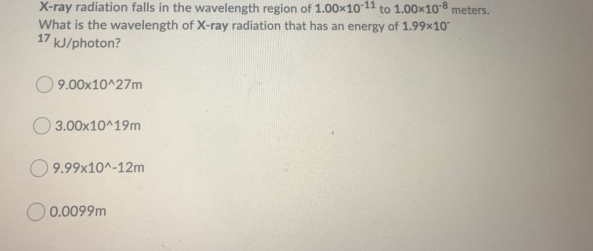 X-ray radiation falls in the wavelength region of 1.00x10 11 to 1.00x10-8 meters.
What is the wavelength of X-ray radiation that has an energy of 1.99x10
17
kJ/photon?
O 9.00x10^27m
3.00x10^19m
9.99x10^-12m
O 0.0099m
