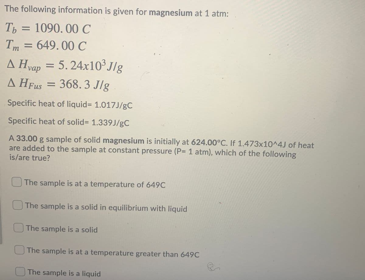 The following information is given for magnesium at 1 atm:
Th = 1090. 00 C
= 649.00 C
Im
= 5.24x10³J/g
A Hyap
= 368.3 J/g
A HFUS =
Specific heat of liquid= 1.017J/gC
Specific heat of solid= 1.339J/gC
A 33.00 g sample of solid magnesium is initially at 624.00°C. If 1.473x10^4J of heat
are added to the sample at constant pressure (P= 1 atm), which of the following
is/are true?
The sample is at a temperature of 649C
The sample is a solid in equilibrium with liquid
The sample is a solid
The sample is at a temperature greater than 649C
The sample is a liquid
