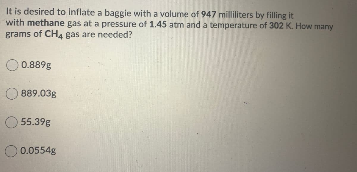 It is desired to inflate a baggie with a volume of 947 milliliters by filling it
with methane gas at a pressure of 1.45 atm and a temperature of 302 K. How many
grams of CH4 gas are needed?
O 0.889g
O 889.03g
O55.39g
O 0.0554g
