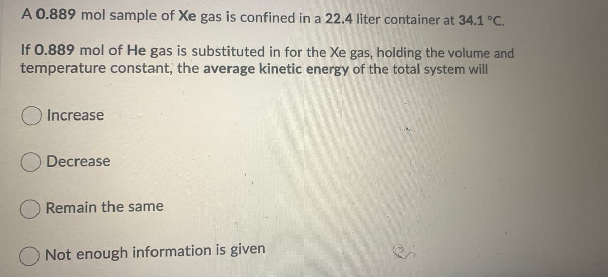 A 0.889 mol sample of Xe gas is confined in a 22.4 liter container at 34.1 °C.
If 0.889 mol of He gas is substituted in for the Xe gas, holding the volume and
temperature constant, the average kinetic energy of the total system will
O Increase
O Decrease
Remain the same
O Not enough information is given
