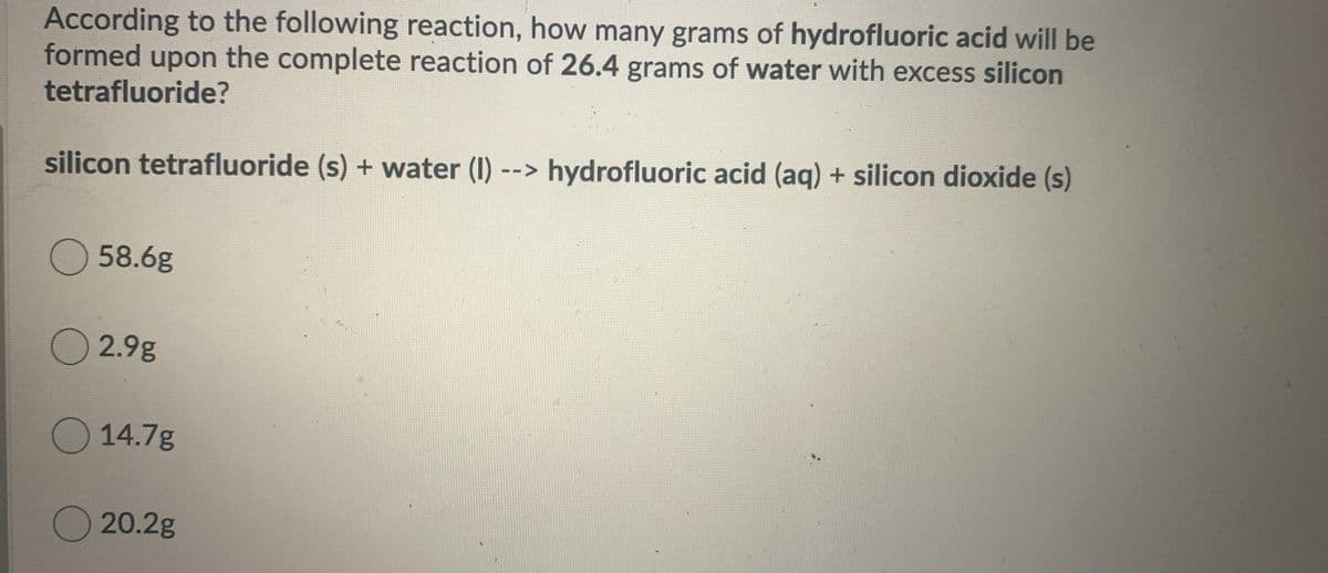 According to the following reaction, how many grams of hydrofluoric acid will be
formed upon the complete reaction of 26.4 grams of water with excess silicon
tetrafluoride?
silicon tetrafluoride (s) + water (I) --> hydrofluoric acid (aq) + silicon dioxide (s)
O58.6g
O 2.9g
O 14.7g
20.2g
