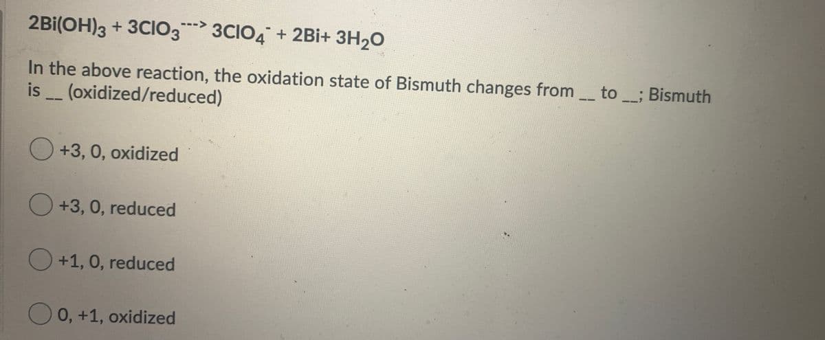 2Bi(OH)3 + 3CI03 3CIO4 + 2Bi+ 3H20
--->
In the above reaction, the oxidation state of Bismuth changes from_ to_; Bismuth
is (oxidized/reduced)
--
--
O+3,0, oxidized
O+3,0, reduced
O +1, 0, reduced
0,+1, oxidized
