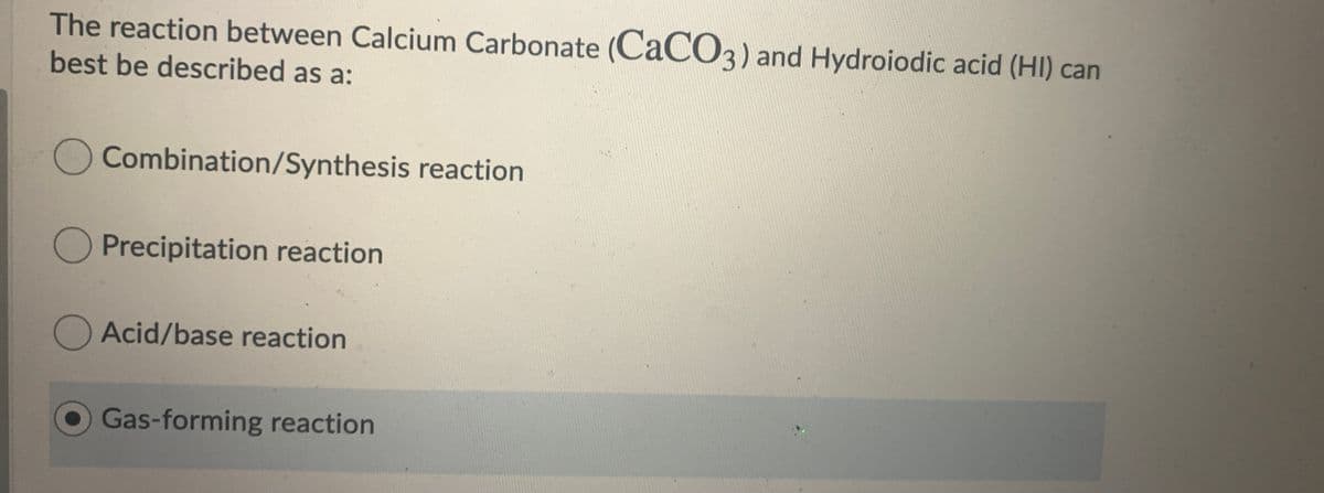 The reaction between Calcium Carbonate (CaCO3) and Hydroiodic acid (HI) can
best be described as a:
Combination/Synthesis reaction
O Precipitation reaction
Acid/base reaction
Gas-forming reaction
