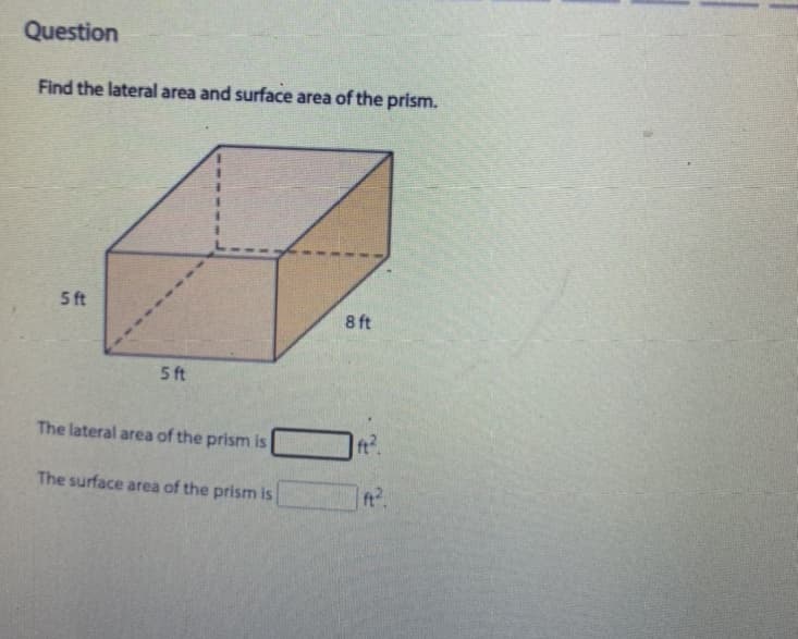 Question
Find the lateral area and surface area of the prism.
5 ft
8 ft
5 ft
The lateral area of the prism is
The surface area of the prism is
ft
