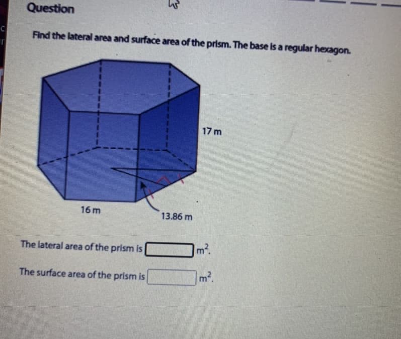 Question
Find the lateral area and surface area of the prism. The base is a regular hexagon.
17 m
16 m
13.86 m
The lateral area of the prism is
m2.
The surface area of the prism is
m2.
