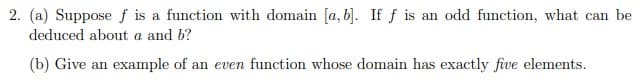 2. (a) Suppose f is a function with domain [a, b]. If f is an odd function, what can be
deduced about a and b?
(b) Give an example of an even function whose domain has exactly five elements.
