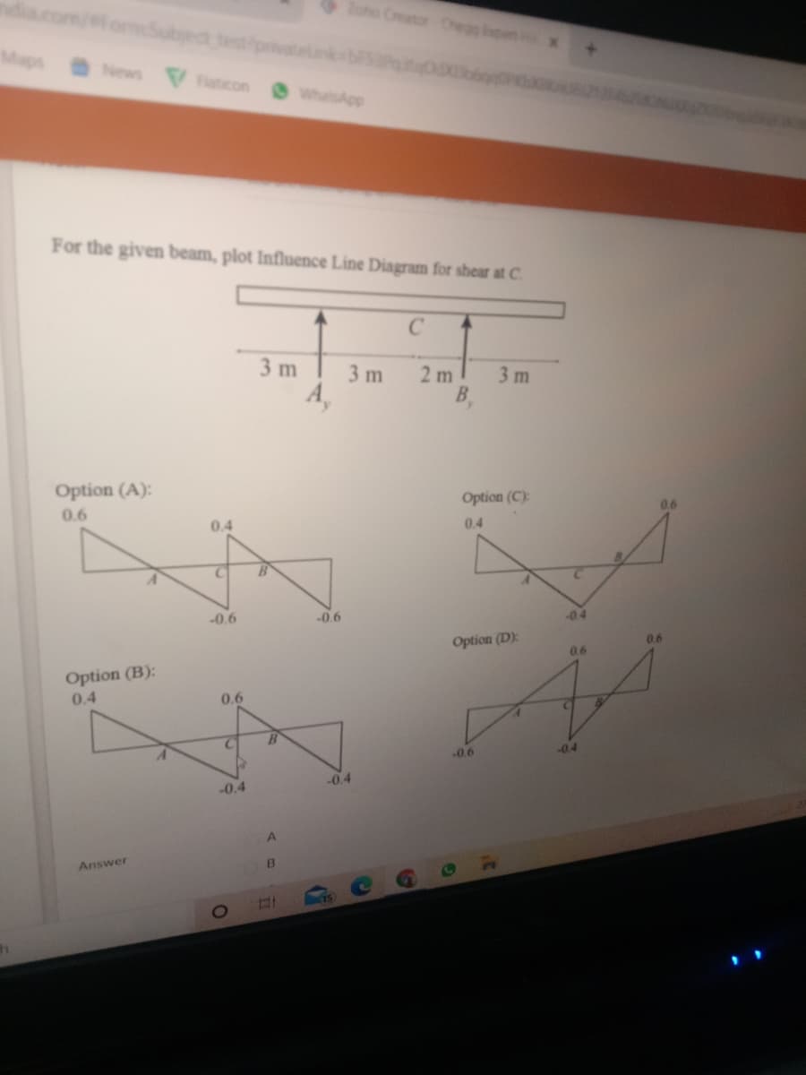 Zoho Creator Chegg ipent
fomdubject testpmvate
Maps
News Faticon WhatsApp
For the given beam, plot Influence Line Diagram for shear at C.
3 m
3 m
2 m
3 m
Option (A):
Option (C):
0.6
0.6
0.4
0.4
-0.6
-0.6
-0.4
Option (D):
0.6
0.6
Option (B):
0.4
0.6
-04
-0.6
-0.4
-0.4
Answer
71
