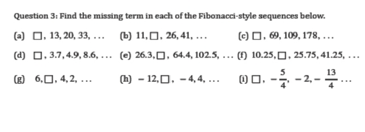 Question 3: Find the missing term in each of the Fibonacci-style sequences below.
(a) O, 13, 20, 33, ... (b) 11,0, 26, 41, ...
(c) 0, 69, 109, 178, ...
(d) 0, 3.7,4.9, 8.6, ... (e) 26.3,0, 64.4, 102.5, ... (f) 10.25,0, 25.75, 41.25, ...
5
13
(g) 6,0, 4, 2, ...
(h) – 12,0, - 4, 4, ...
1) 0, -7
