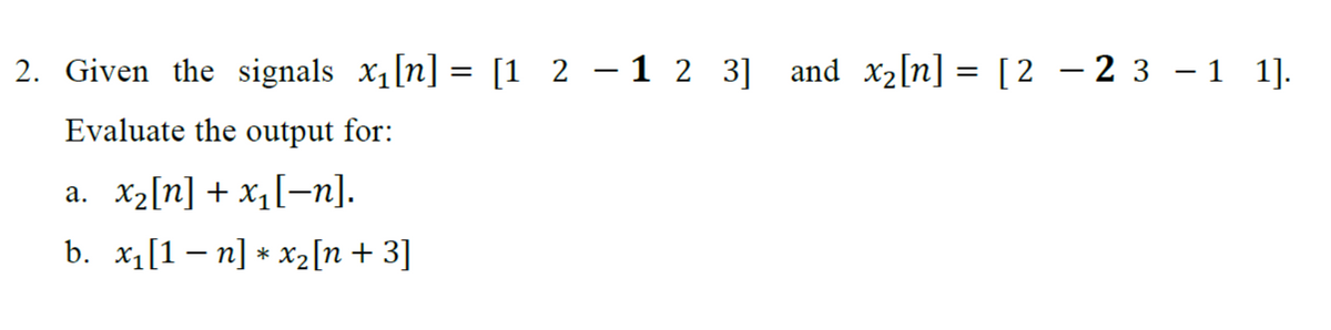 -
2. Given the signals x₁ [n] = [1 2 -1 2 3] and x₂[n] = [2 − 2 3 −1 1].
Evaluate the output for:
a. x₂[n] + x₁[n].
b. x₁[1 −n] * x₂[n +3]