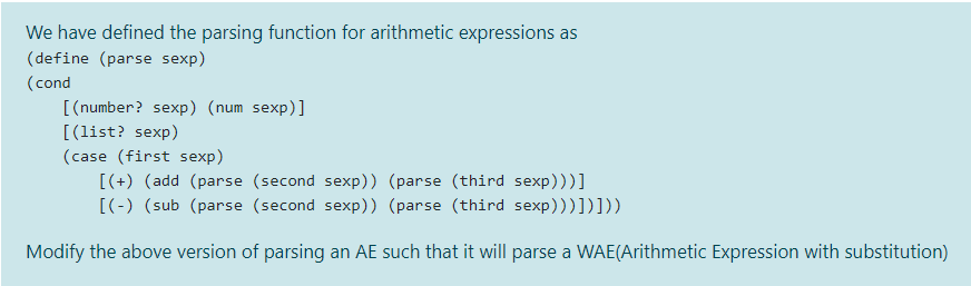 We have defined the parsing function for arithmetic expressions as
(define (parse sexp)
(cond
[(number? sexp) (num sexp)]
[(list? sexp)
(case (first sexp)
[(+) (add (parse (second sexp)) (parse (third sexp)))]
[(-) (sub (parse (second sexp)) (parse (third sexp)))])]))
Modify the above version of parsing an AE such that it will parse a WAE(Arithmetic Expression with substitution)
