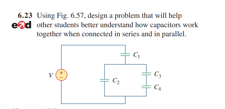 6.23 Using Fig. 6.57, design a problem that will help
end other students better understand how capacitors work
together when connected in series and in parallel.
C1
C3
V
C2
C4
