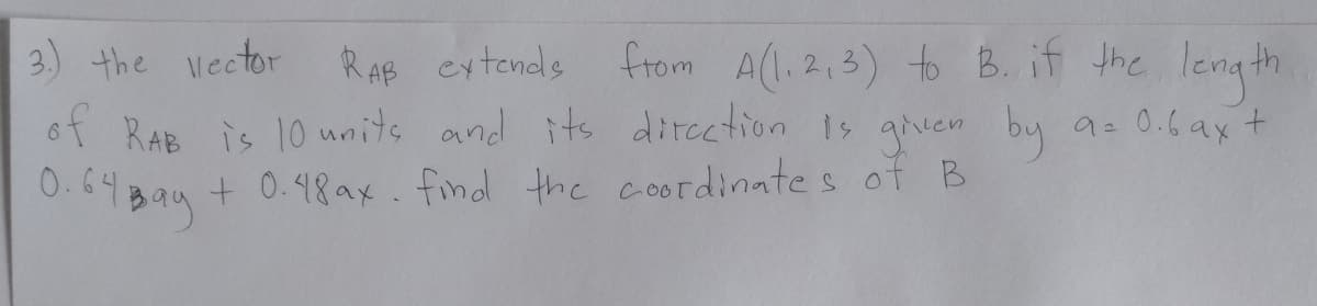 3) the vector
RAB cytends
from A(l,2,3) to B. if the length
of RAB is 10 units and its dircetion 1 gen by a. 0.6ax+
0.44Bay+ 0.98ax. find the coordinates of B
