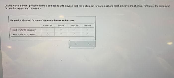 Decide which element probably forms a compound with oxygen that has a chemical formula most and least similar to the chemical formula of the compound
formed by oxygen and potassium.
Comparing chemical formula of compound formed with oxygen:
most similar to potassium
least similar to potassium
strontium
O
sodium
O
calcium
O
X
selenium
O
G