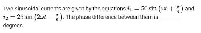 Two sinusoidal currents are given by the equations i₁ = 50 sin (wt +) and
i₂ = 25 sin (2wt). The phase difference between them is
degrees.