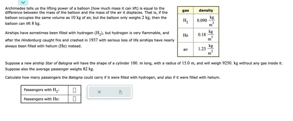 Archimedes tells us the lifting power of a balloon (how much mass it can lift) is equal to the
difference between the mass of the balloon and the mass of the air it displaces. That is, if the
balloon occupies the same volume as 10 kg of air, but the balloon only weighs 2 kg, then the
balloon can lift 8 kg.
Airships have sometimes been filled with hydrogen (H₂), but hydrogen is very flammable, and
after the Hindenburg caught fire and crashed in 1937 with serious loss of life airships have nearly
always been filled with helium (He) instead.
Passengers with H₂:
Passengers with He:
gas
0
H₂
He
air
density
0.090
0.18
1.23
kg
3
m
kg
3
m
kg
Suppose a new airship Star of Balogna will have the shape of a cylinder 100. m long, with a radius of 15.0 m, and will weigh 9250. kg without any gas inside it.
Suppose also the average passenger weighs 82 kg.
Calculate how many passengers the Balogna could carry if it were filled with hydrogen, and also if it were filled with helium.
m