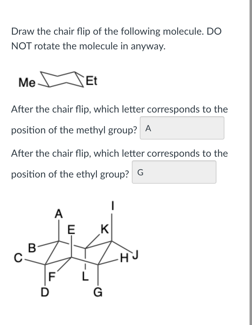 Draw the chair flip of the following molecule. DO
NOT rotate the molecule in anyway.
Me
After the chair flip, which letter corresponds to the
position of the methyl group? A
After the chair flip, which letter corresponds to the
position of the ethyl group? G
܀
C
B
A
Et
F
LL
E K
L
G
H