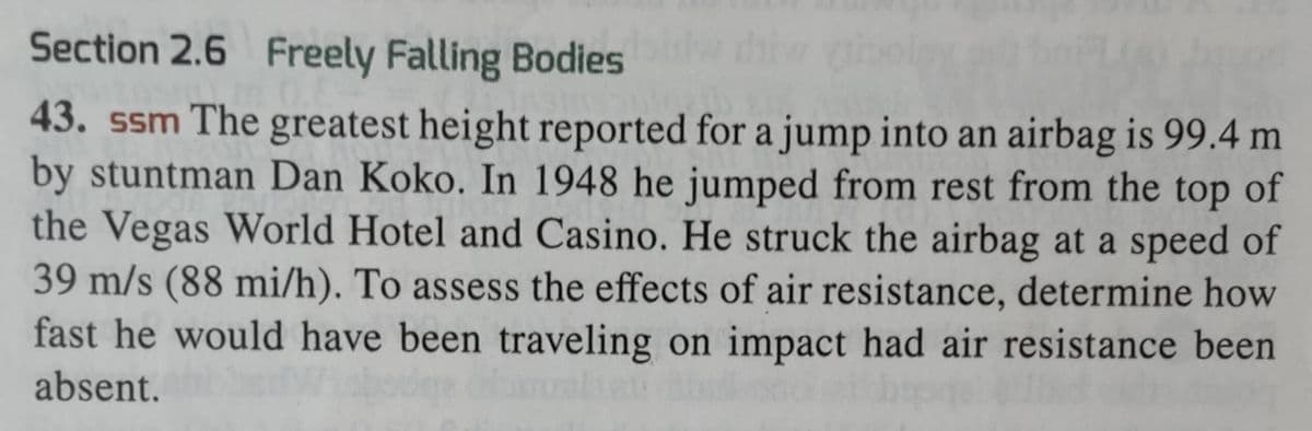 Section 2.6 Freely Falling Bodies blw diy
43. ssm The greatest height reported for a jump into an airbag is 99.4 m
by stuntman Dan Koko. In 1948 he jumped from rest from the top of
the Vegas World Hotel and Casino. He struck the airbag at a speed of
39 m/s (88 mi/h). To assess the effects of air resistance, determine how
fast he would have been traveling on impact had air resistance been
absent.