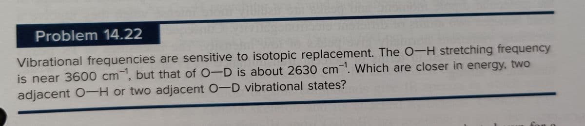 Problem 14.22
Vibrational frequencies are sensitive to isotopic replacement. The O-H stretching frequency
is near 3600 cm, but that of O-D is about 2630 cm ¹. Which are closer in energy, two
adjacent O-H or two adjacent O-D vibrational states?
for