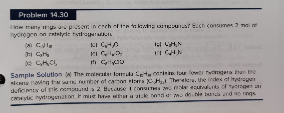 Problem 14.30
How many rings are present in each of the following compounds? Each consumes 2 mol of
hydrogen on catalytic hydrogenation.
(a) C₁0H₁8
(b) CgHg
(c) C8HgCl₂
(d) CH₂O
(e) C8H₁002
(f) C₂H₂CIO
(g) C3H5N
(h) C4H5N
Sample Solution (a) The molecular formula C₁0H₁8 contains four fewer hydrogens than the
alkane having the same number of carbon atoms (C₁0H22). Therefore, the index of hydrogen
deficiency of this compound is 2. Because it consumes two molar equivalents of hydrogen on
catalytic hydrogenation, it must have either a triple bond or two double bonds and no rings.