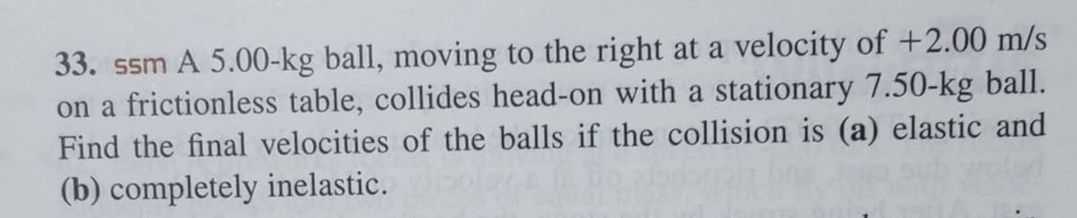 33. ssm A 5.00-kg ball, moving to the right at a velocity of +2.00 m/s
on a frictionless table, collides head-on with a stationary 7.50-kg ball.
Find the final velocities of the balls if the collision is (a) elastic and
(b) completely inelastic.