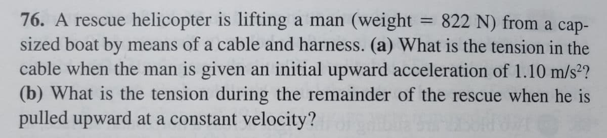 76. A rescue helicopter is lifting a man (weight = 822 N) from a cap-
sized boat by means of a cable and harness. (a) What is the tension in the
cable when the man is given an initial upward acceleration of 1.10 m/s²?
(b) What is the tension during the remainder of the rescue when he is
pulled upward at a constant velocity?