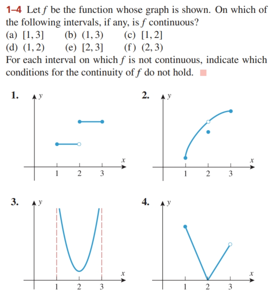 1-4 Let f be the function whose graph is shown. On which of
the following intervals, if any, is f continuous?
(a) [1,3]
(d) (1,2)
(b) (1,3)
(e) [2,3]
(c) [1,2]
(f) (2,3)
For each interval on which f is not continuous, indicate which
conditions for the continuity of f do not hold.
1. АУ
2. Ay
3.
1
2
3
x
4.
C
1
2
3
"IM. IX.
1
2
3
1 2 3